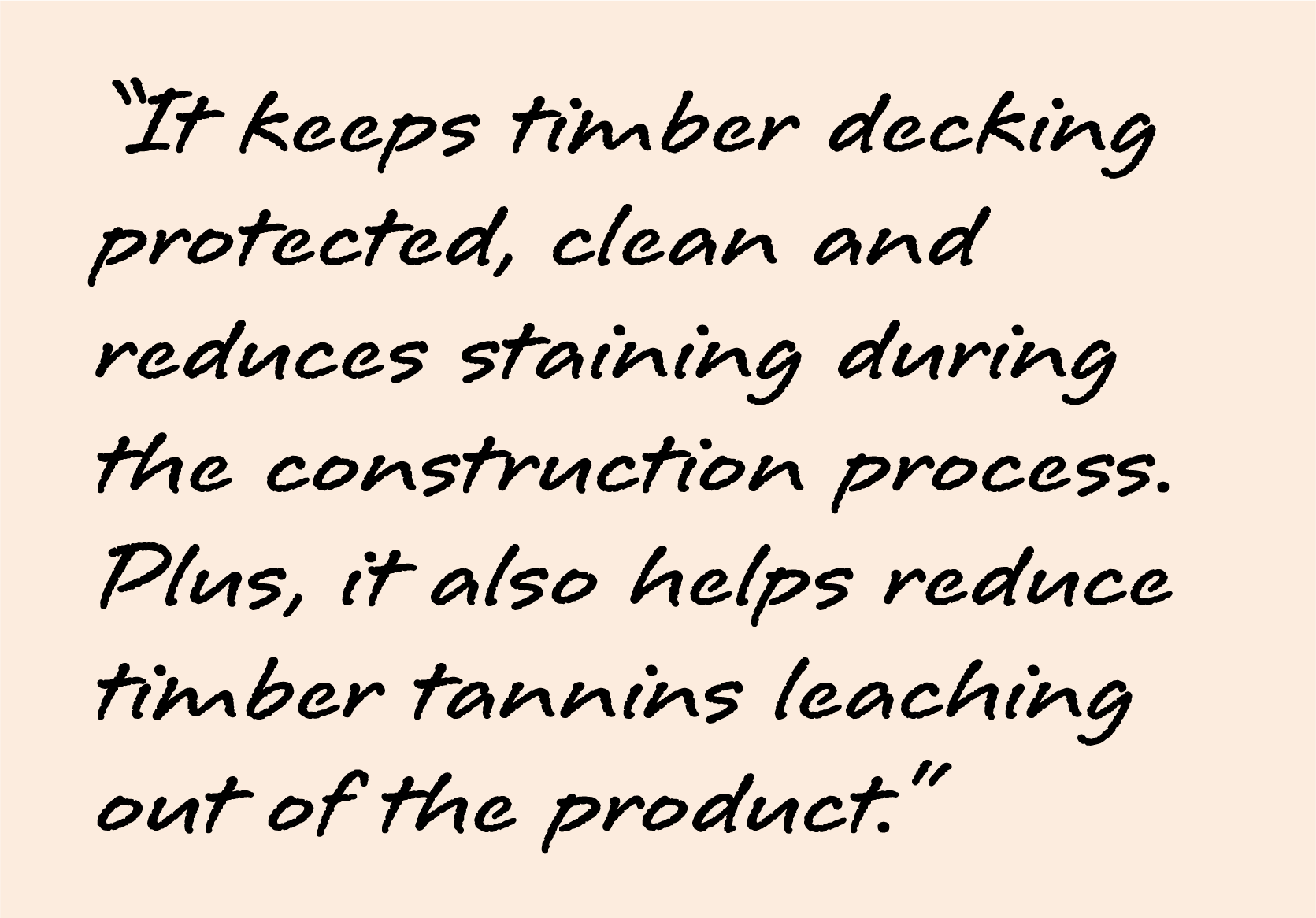 It keeps timber decking protected, clean and reduces staining during the construction process. Plus it also helps reduce timber tannins leaching out of the product.